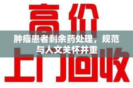 咸阳肿瘤患者剩余药处理，规范与人文关怀并重