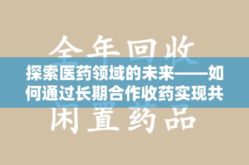 咸阳探索医药领域的未来——如何通过长期合作收药实现共赢