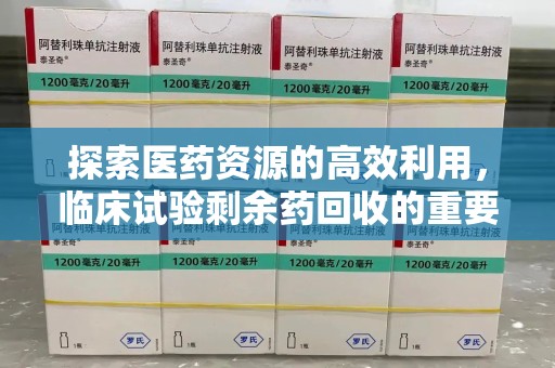 咸阳探索医药资源的高效利用，临床试验剩余药回收的重要性与实践