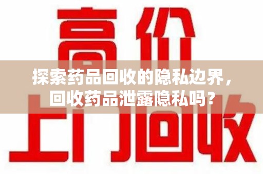 咸阳探索药品回收的隐私边界，回收药品泄露隐私吗？