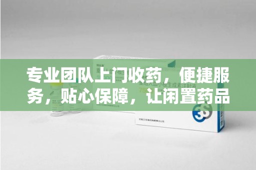咸阳专业团队上门收药，便捷服务，贴心保障，让闲置药品不再浪费