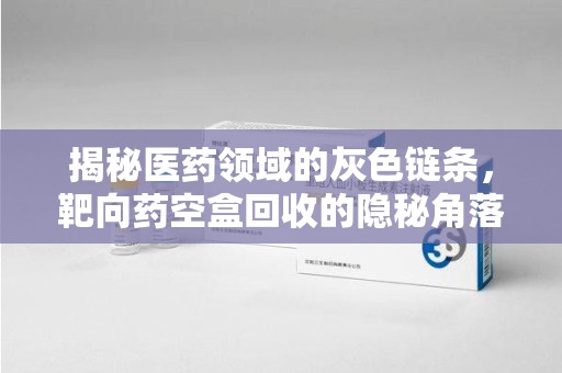 咸阳揭秘医药领域的灰色链条，靶向药空盒回收的隐秘角落