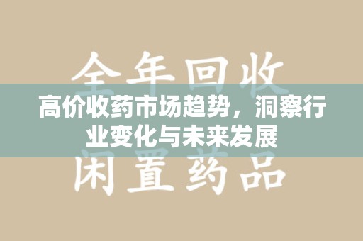 咸阳高价收药市场趋势，洞察行业变化与未来发展