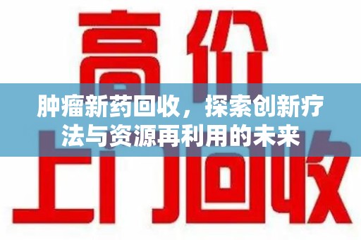 咸阳肿瘤新药回收，探索创新疗法与资源再利用的未来