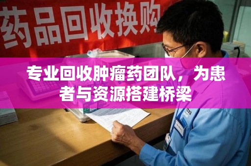 咸阳专业回收肿瘤药团队，为患者与资源搭建桥梁