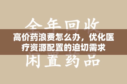 咸阳高价药浪费怎么办，优化医疗资源配置的迫切需求