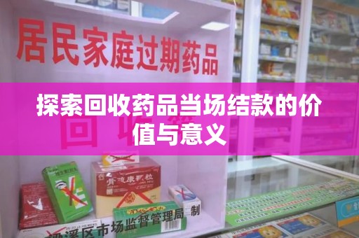 咸阳探索回收药品当场结款的价值与意义