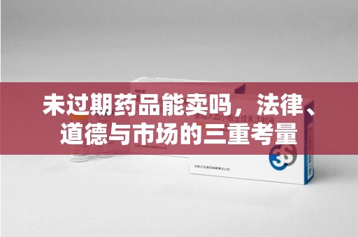 咸阳未过期药品能卖吗，法律、道德与市场的三重考量