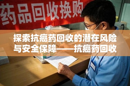 咸阳探索抗癌药回收的潜在风险与安全保障——抗癌药回收安全吗？