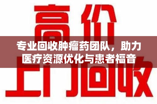 咸阳专业回收肿瘤药团队，助力医疗资源优化与患者福音