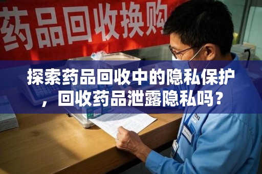 咸阳探索药品回收中的隐私保护，回收药品泄露隐私吗？