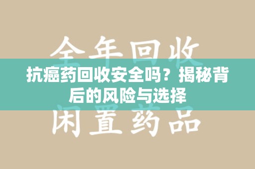 咸阳抗癌药回收安全吗？揭秘背后的风险与选择