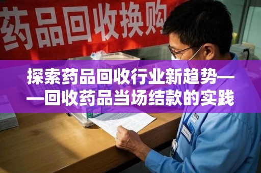咸阳探索药品回收行业新趋势——回收药品当场结款的实践与思考