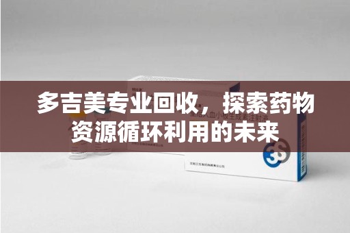 咸阳多吉美专业回收，探索药物资源循环利用的未来