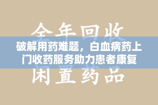 咸阳破解用药难题，白血病药上门收药服务助力患者康复