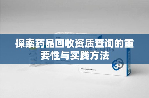 咸阳探索药品回收资质查询的重要性与实践方法