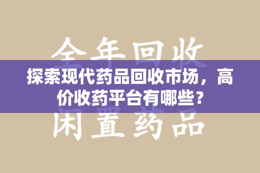 咸阳探索现代药品回收市场，高价收药平台有哪些？