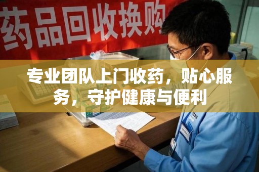 咸阳专业团队上门收药，贴心服务，守护健康与便利