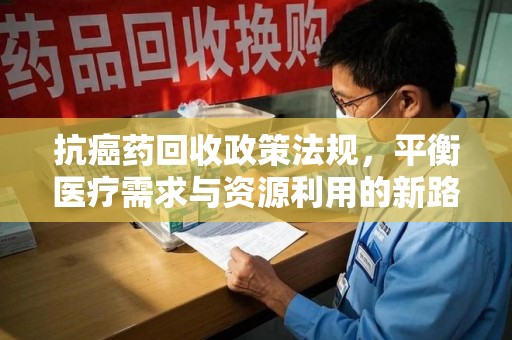咸阳抗癌药回收政策法规，平衡医疗需求与资源利用的新路径