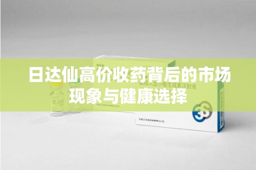 咸阳日达仙高价收药背后的市场现象与健康选择
