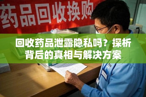 咸阳回收药品泄露隐私吗？探析背后的真相与解决方案