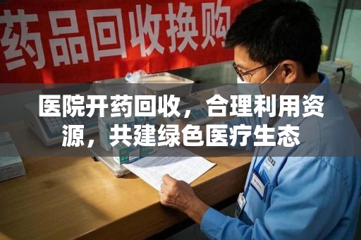 咸阳医院开药回收，合理利用资源，共建绿色医疗生态