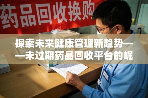 咸阳探索未来健康管理新趋势——未过期药品回收平台的崛起与价值