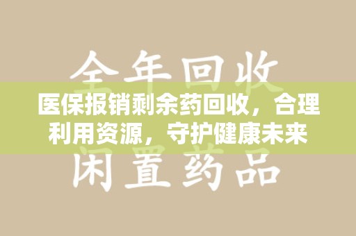 咸阳医保报销剩余药回收，合理利用资源，守护健康未来