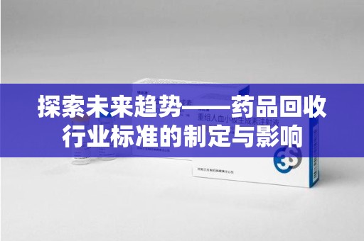 咸阳探索未来趋势——药品回收行业标准的制定与影响