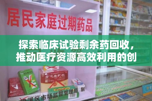 咸阳探索临床试验剩余药回收，推动医疗资源高效利用的创新路径