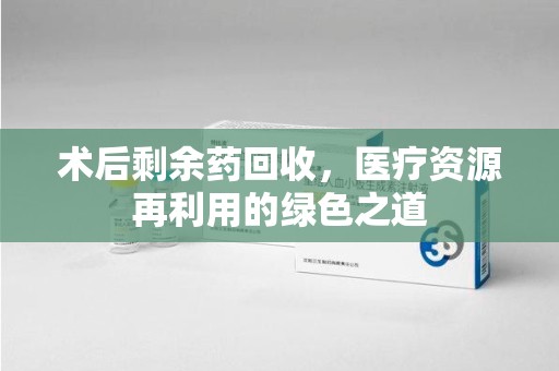 咸阳术后剩余药回收，医疗资源再利用的绿色之道