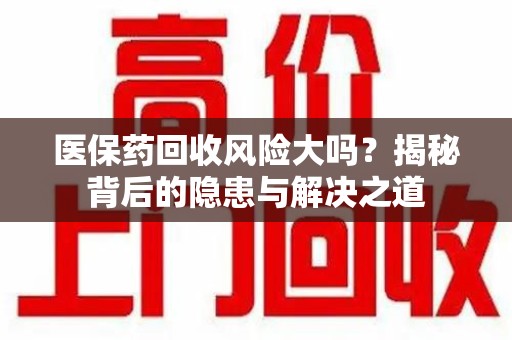 咸阳医保药回收风险大吗？揭秘背后的隐患与解决之道