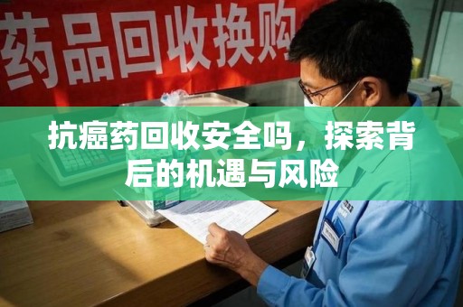 咸阳抗癌药回收安全吗，探索背后的机遇与风险