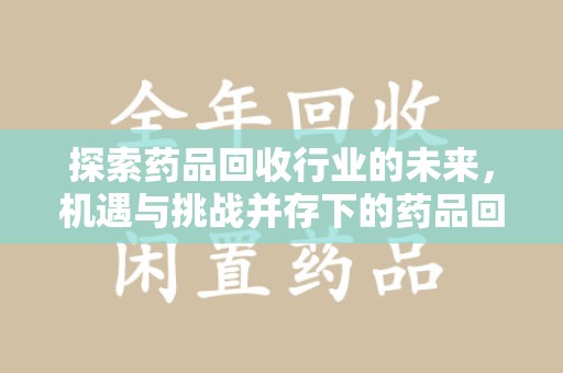 咸阳探索药品回收行业的未来，机遇与挑战并存下的药品回收行业监管之道