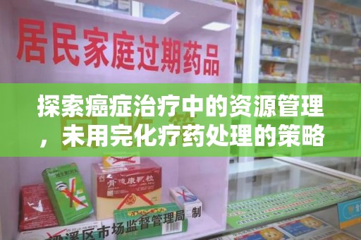 咸阳探索癌症治疗中的资源管理，未用完化疗药处理的策略与思考