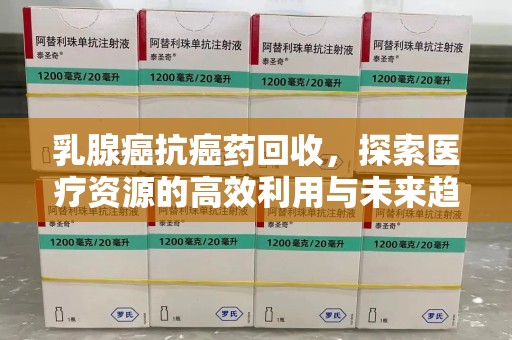 咸阳乳腺癌抗癌药回收，探索医疗资源的高效利用与未来趋势