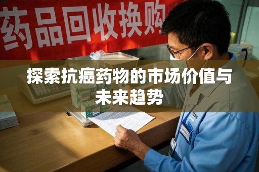 咸阳探索抗癌药物的市场价值与未来趋势