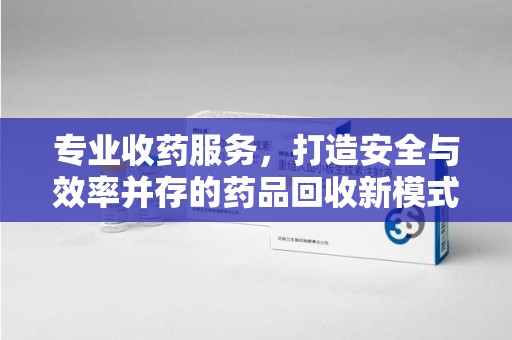咸阳专业收药服务，打造安全与效率并存的药品回收新模式
