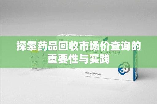 咸阳探索药品回收市场价查询的重要性与实践