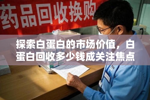 咸阳探索白蛋白的市场价值，白蛋白回收多少钱成关注焦点